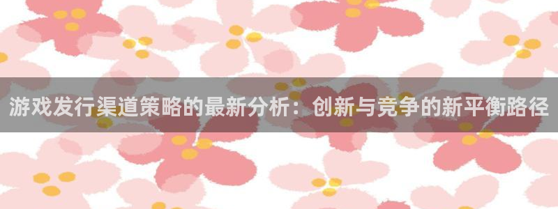 bg大游子写作课：游戏发行渠道策略的最新分析：创新与竞争的新平衡路径